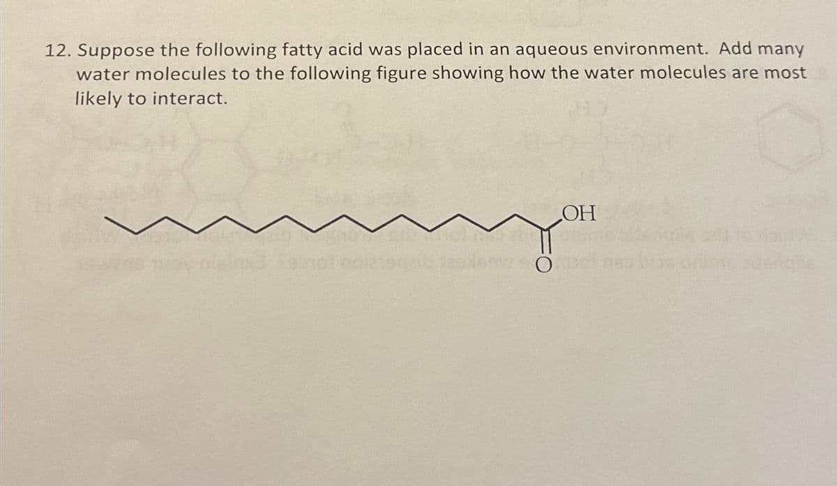 12. Suppose the following fatty acid was placed in an aqueous environment. Add many
water molecules to the following figure showing how the water molecules are most
likely to interact.
OH
693101 oglasgelb zslem Ömel