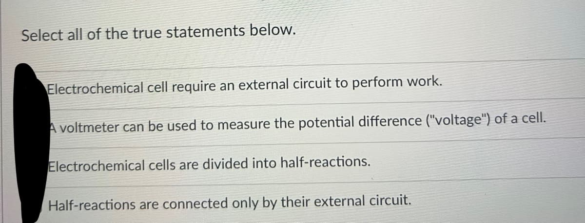 Select all of the true statements below.
Electrochemical cell require an external circuit to perform work.
A voltmeter can be used to measure the potential difference ("voltage") of a cell.
Electrochemical cells are divided into half-reactions.
Half-reactions are connected only by their external circuit.