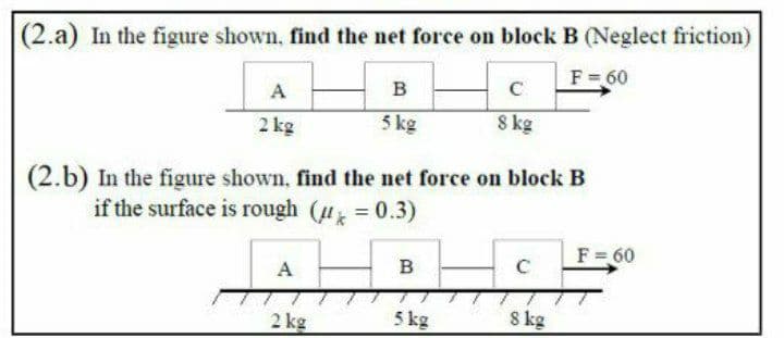 |(2.a) In the figure shown, find the net force on block B (Neglect friction)
F=60
A
в
2 kg
5 kg
8 kg
(2.b) In the figure shown, find the net force on block B
if the surface is rough (u = 0.3)
F = 60
A
B
2 kg
5 kg
8 kg
