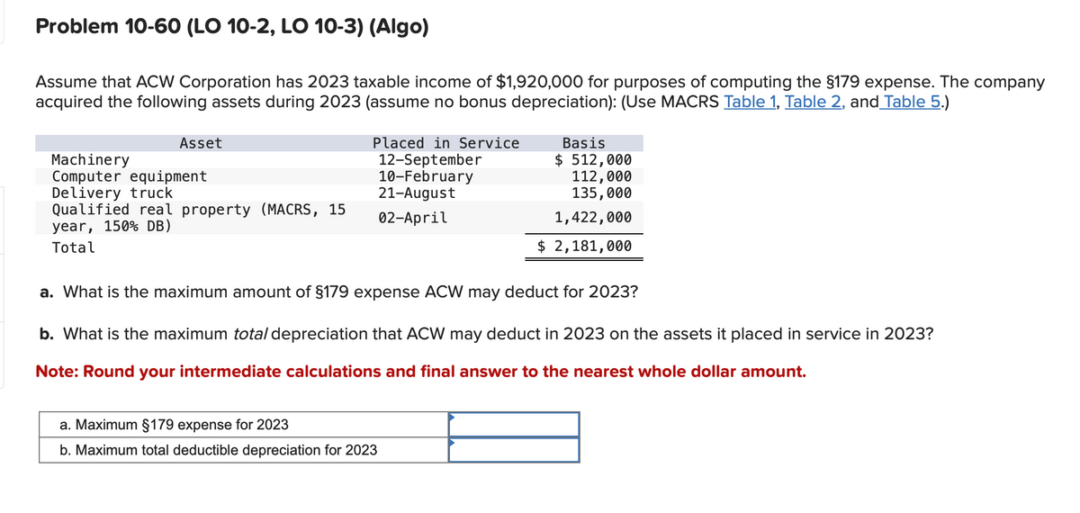 Problem 10-60 (LO 10-2, LO 10-3) (Algo)
Assume that ACW Corporation has 2023 taxable income of $1,920,000 for purposes of computing the $179 expense. The company
acquired the following assets during 2023 (assume no bonus depreciation): (Use MACRS Table 1, Table 2, and Table 5.)
Asset
Placed in Service
12-September
Basis
$ 512,000
10-February
21-August
112,000
Machinery
Computer equipment
Delivery truck
Qualified real property (MACRS, 15
year, 150% DB)
02-April
Total
135,000
1,422,000
$ 2,181,000
a. What is the maximum amount of §179 expense ACW may deduct for 2023?
b. What is the maximum total depreciation that ACW may deduct in 2023 on the assets it placed in service in 2023?
Note: Round your intermediate calculations and final answer to the nearest whole dollar amount.
a. Maximum §179 expense for 2023
b. Maximum total deductible depreciation for 2023