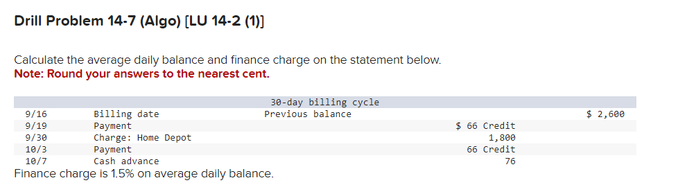 Drill Problem 14-7 (Algo) [LU 14-2 (1)]
Calculate the average daily balance and finance charge on the statement below.
Note: Round your answers to the nearest cent.
9/16
9/19
Billing date
Payment
9/30
10/3
Charge: Home Depot
Payment
10/7
30-day billing cycle
Previous balance
$ 2,600
$ 66 Credit
Cash advance
Finance charge is 1.5% on average daily balance.
1,800
66 Credit
76
