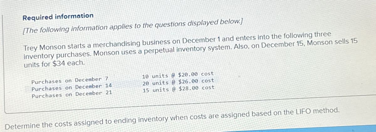 Required information
[The following information applies to the questions displayed below.]
Trey Monson starts a merchandising business on December 1 and enters into the following three
inventory purchases. Monson uses a perpetual inventory system. Also, on December 15, Monson sells 15
units for $34 each.
Purchases on December 7
Purchases on December 14
10 units @ $20.00 cost
20 units @ $26.00 cost
Purchases on December 21
15 units @ $28.00 cost
Determine the costs assigned to ending inventory when costs are assigned based on the LIFO method.