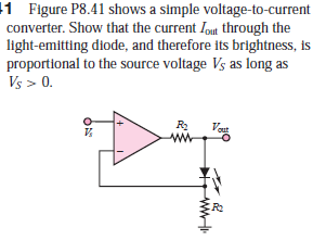 1 Figure P8.41 shows a simple voltage-to-current
converter. Show that the current Iout through the
light-emitting diode, and therefore its brightness, is
proportional to the source voltage Vs as long as
Vs > 0.
R2
Vaut
