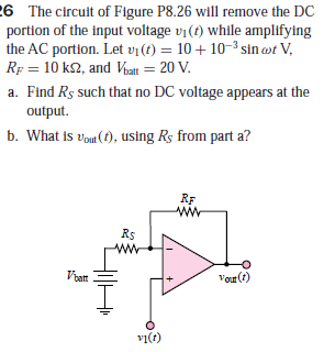 26 The circuit of Figure P8.26 will remove the DC
portion of the input voltage vj(t) while amplifying
the AC portion. Let vị (t) = 10 + 10-3 sin ot V,
RF = 10 k2, and Voatt = 20 V.
a. Find Rs such that no DC voltage appears at the
output.
b. What is vou (1), using Rs from part a?
RF
Rs
Vrat
Vor(t)
vi(r)
