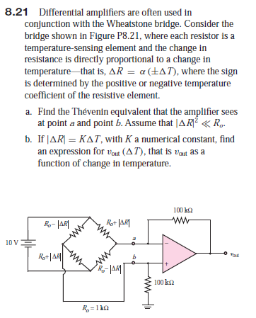 8.21 Differential amplifiers are often used in
conjunction with the Wheatstone bridge. Consider the
bridge shown in Figure P8.21, where each resistor is a
temperature-sensing element and the change in
resistance is directly proportional to a change in
temperature that is, AR = a (+AT), where the sign
is determined by the positive or negative temperature
coefficient of the resistive element.
a. Find the Thévenin equivalent that the amplifier sees
at point a and point b. Assume that |AR? « R.
b. If JAR| = KAT, with K a numerical constant, find
an expression for vout (AT), that is vaut as a
function of change in temperature.
100 ka
R- JAR
Rot JAR|
ww
10 V
R+|A|
Vout
100 ka
R =1 ka
