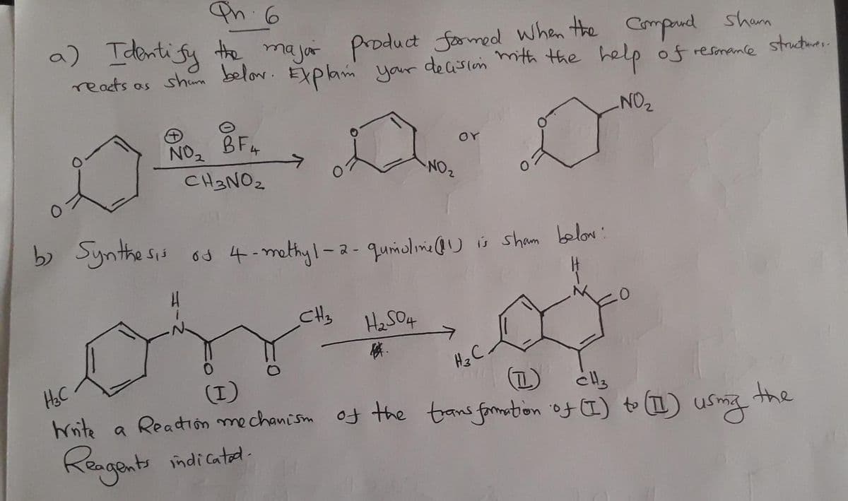 Ph. 6
a) Identify the major product formed when the compard Sham
reacts as shown below. Explain your decision with the help of resonance structure..
NO₂
D
BF4
CH3NO₂
NO₂
H
b) Synthesis of 4-methyl-2- qumoline (11) is sham below:
CH₂
NO₂
H₂SO4
4.
OY
H₂ C.
.0
H₂C
(I)
T
CH3
Write a Reaction mechanism of the transformation of (I) to (II) using
Reagents indicatul
the