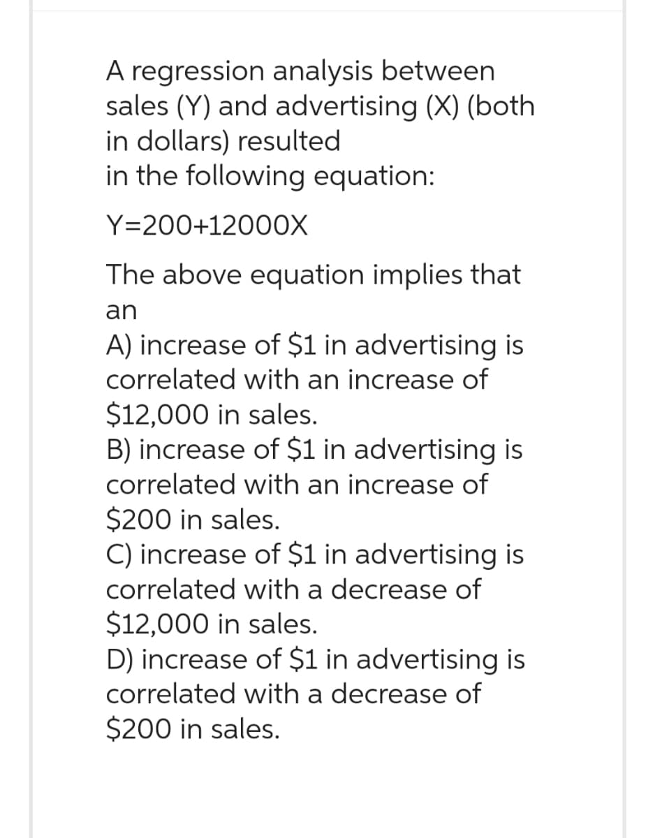 A regression analysis between
sales (Y) and advertising (X) (both
in dollars) resulted
in the following equation:
Y=200+12000X
The above equation implies that
an
A) increase of $1 in advertising is
correlated with an increase of
$12,000 in sales.
B) increase of $1 in advertising is
correlated with an increase of
$200 in sales.
C) increase of $1 in advertising is
correlated with a decrease of
$12,000 in sales.
D) increase of $1 in advertising is
correlated with a decrease of
$200 in sales.