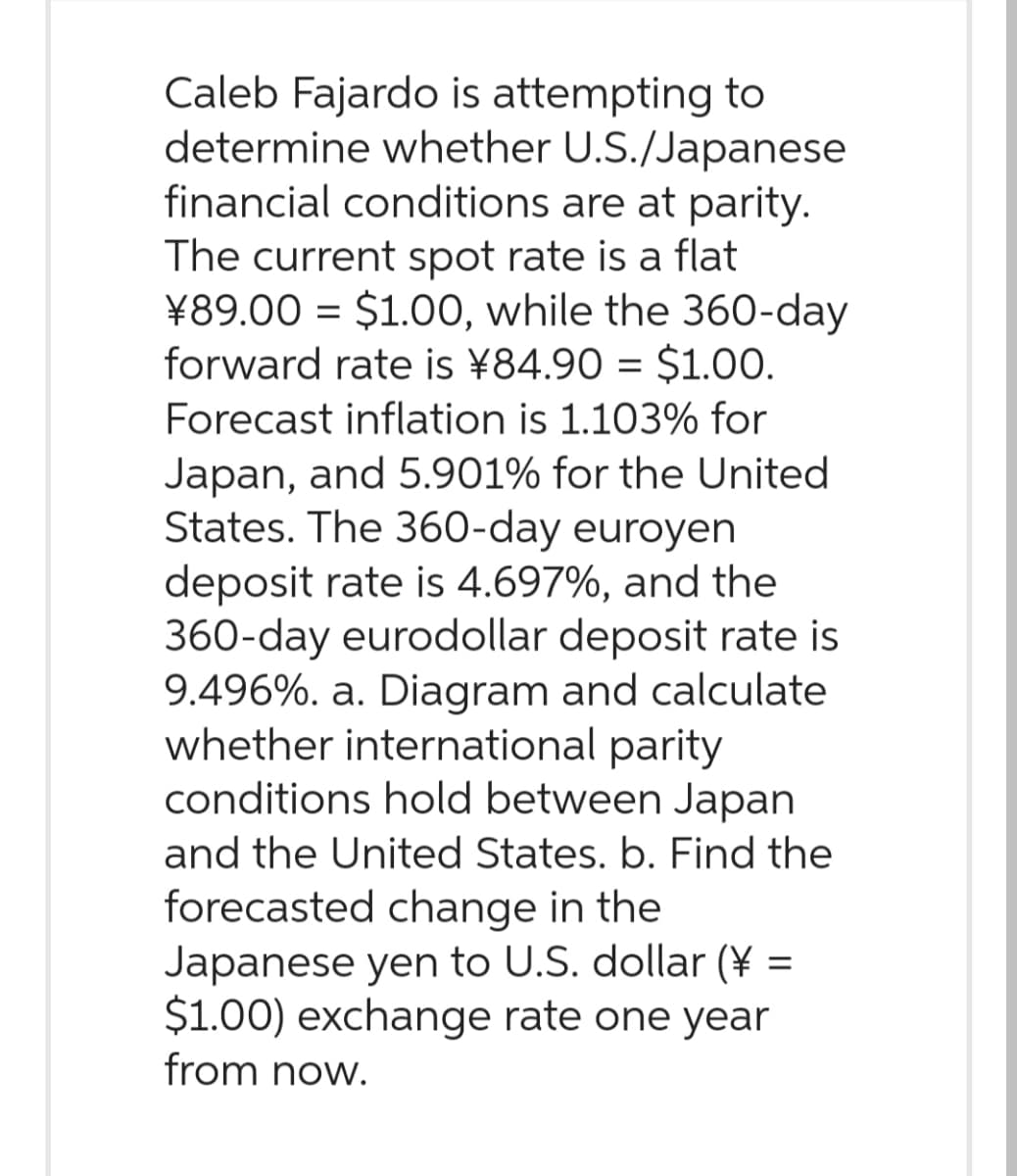 Caleb Fajardo is attempting to
determine whether U.S./Japanese
financial conditions are at parity.
The current spot rate is a flat
¥89.00 = $1.00, while the 360-day
forward rate is ¥84.90 = $1.00.
Forecast inflation is 1.103% for
Japan, and 5.901% for the United
States. The 360-day euroyen
deposit rate is 4.697%, and the
360-day eurodollar deposit rate is
9.496%. a. Diagram and calculate
whether international parity
conditions hold between Japan
and the United States. b. Find the
forecasted change in the
Japanese yen to U.S. dollar (¥ =
$1.00) exchange rate one year
from now.