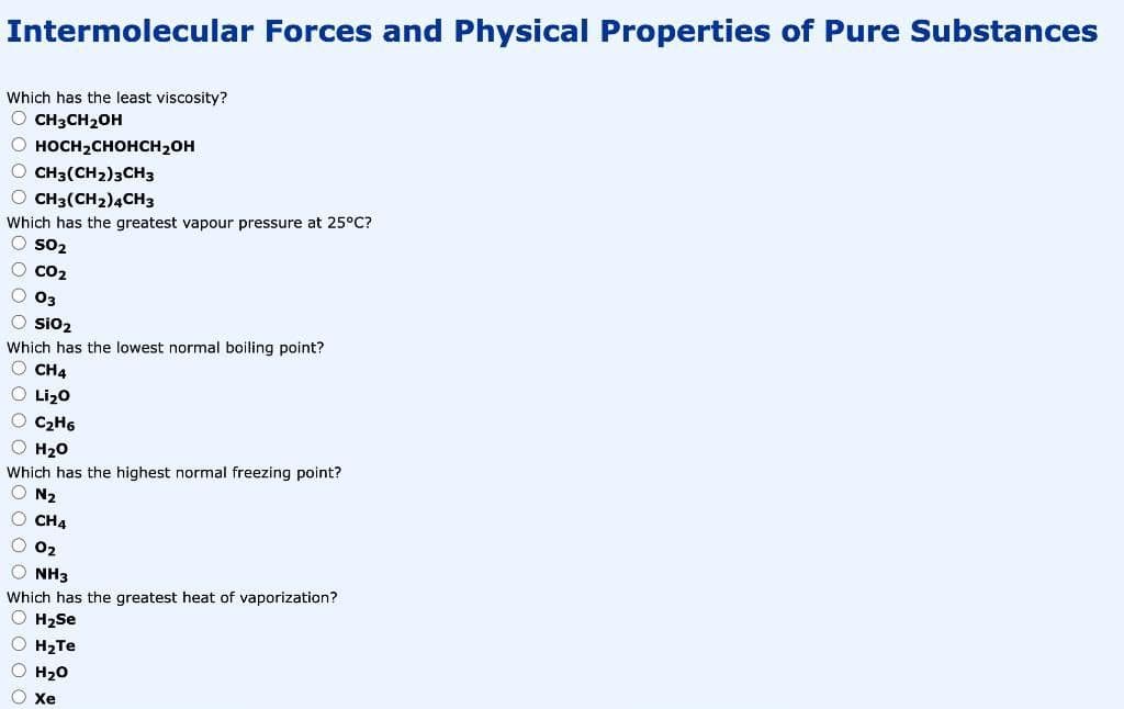 Intermolecular Forces and Physical Properties of Pure Substances
Which has the least viscosity?
O CH3CH20H
О носн2снонсн2он
O CH3(CH2)3CH3
O CH3(CH2)4CH3
Which has the greatest vapour pressure at 25°C?
O so2
O co2
O 03
O sio2
Which has the lowest normal boiling point?
O CH4
O Lizo
O C2H6
H20
Which has the highest normal freezing point?
O N2
O CH4
O 02
O NH3
Which has the greatest heat of vaporization?
O H2se
O H2TE
O H20
O Xxe
