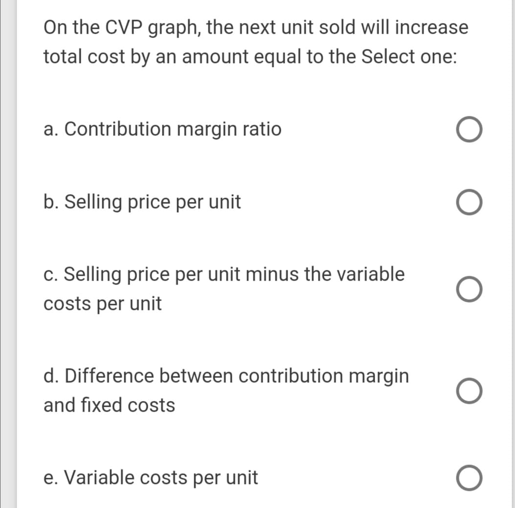On the CVP graph, the next unit sold will increase
total cost by an amount equal to the Select one:
a. Contribution margin ratio
b. Selling price per unit
c. Selling price per unit minus the variable
costs per unit
d. Difference between contribution margin
and fixed costs
e. Variable costs per unit
