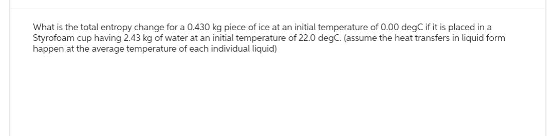What is the total entropy change for a 0.430 kg piece of ice at an initial temperature of 0.00 degC if it is placed in a
Styrofoam cup having 2.43 kg of water at an initial temperature of 22.0 degC. (assume the heat transfers in liquid form
happen at the average temperature of each individual liquid)