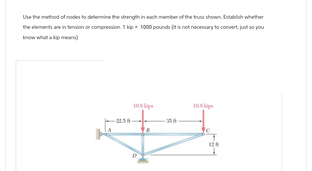 Use the method of nodes to determine the strength in each member of the truss shown. Establish whether
the elements are in tension or compression. 1 kip = 1000 pounds (it is not necessary to convert, just so you
know what a kip means)
10.8 kips
10.8 kips
-22.5 ft
35 ft
B
#
D
C
12 ft