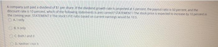 A company just paid a dividend of $1 per share. If the dividend growth rate is projected at 5 percent, the payout ratio is 50 percent. and the
discount rate is 10 percent, which of the following statements is are) correct? STATEMENT I The stock price is expected to increase by 10 percent in
the coming year. STATEMENT II The stock's P/E ratio based on current earnings would be 10.5.
O A I only
B. Il only
O C Both I and I
D. Neither i nor II
