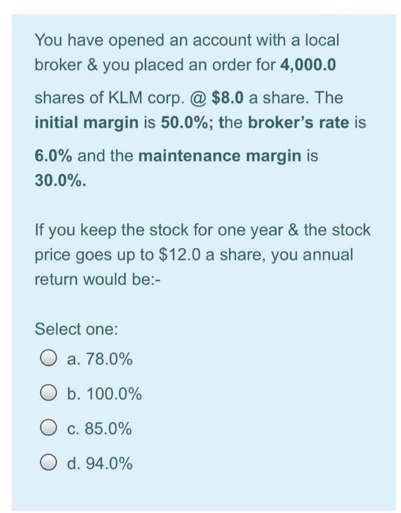 You have opened an account with a local
broker & you placed an order for 4,000.0
shares of KLM corp. @ $8.0 a share. The
initial margin is 50.0%; the broker's rate is
6.0% and the maintenance margin is
30.0%.
If you keep the stock for one year & the stock
price goes up to $12.0 a share, you annual
return would be:-
Select one:
O a. 78.0%
O b. 100.0%
O c. 85.0%
O d. 94.0%
