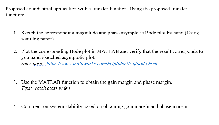 Proposed an industrial application with a transfer function. Using the proposed transfer
function:
1. Sketch the corresponding magnitude and phase asymptotic Bode plot by hand (Using
semi log paper).
2. Plot the corresponding Bode plot in MATLAB and verify that the result corresponds to
you hand-sketched asymptotic plot.
refer here https://www.mathworks.com/help/ident/reflbode.html
3. Use the MATLAB function to obtain the gain margin and phase margin.
Tips: watch class video
4. Comment on system stability based on obtaining gain margin and phase margin.
