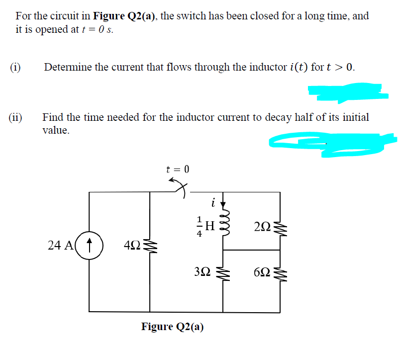 For the circuit in Figure Q2(a), the switch has been closed for a long time, and
it is opened at t = 0 s.
(i)
Determine the current that flows through the inductor i(t) for t > 0.
(ii)
Find the time needed for the inductor current to decay half of its initial
value.
t = 0
i
24 A( ↑
Figure Q2(a)
