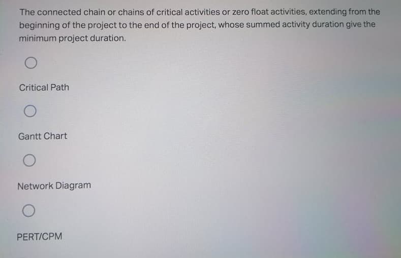 The connected chain or chains of critical activities or zero float activities, extending from the
beginning of the project to the end of the project, whose summed activity duration give the
minimum project duration.
Critical Path
Gantt Chart
Network Diagram
PERT/CPM
