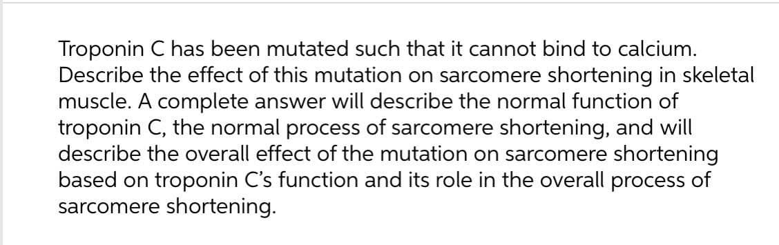 Troponin C has been mutated such that it cannot bind to calcium.
Describe the effect of this mutation on sarcomere shortening in skeletal
muscle. A complete answer will describe the normal function of
troponin C, the normal process of sarcomere shortening, and will
describe the overall effect of the mutation on sarcomere shortening
based on troponin C's function and its role in the overall process of
sarcomere shortening.
