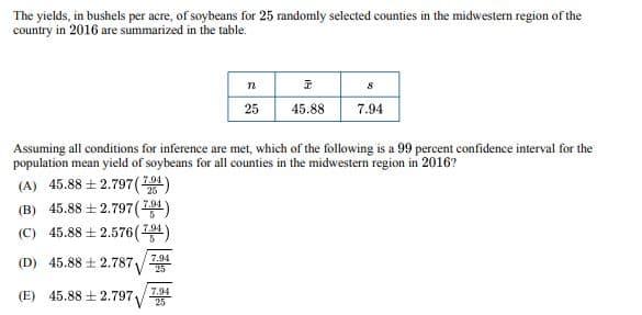 The yields, in bushels per acre, of soybeans for 25 randomly selected counties in the midwestern region of the
country in 2016 are summarized in the table.
n
I
S
25
45.88
7.94
Assuming all conditions for inference are met, which of the following is a 99 percent confidence interval for the
population mean yield of soybeans for all counties in the midwestern region in 2016?
(A) 45.882.797 (-
25
(B) 45.88 ± 2.797 (7.94)
(C) 45.88 ± 2.576 (7.94)
(D) 45.88 ± 2.7877
7.94
(E) 45.882.79725