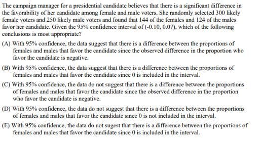 The campaign manager for a presidential candidate believes that there is a significant difference in
the favorability of her candidate among female and male voters. She randomly selected 300 likely
female voters and 250 likely male voters and found that 144 of the females and 124 of the males
favor her candidate. Given the 95% confidence interval of (-0.10, 0.07), which of the following
conclusions is most appropriate?
(A) With 95% confidence, the data suggest that there is a difference between the proportions of
females and males that favor the candidate since the observed difference in the proportion who
favor the candidate is negative.
(B) With 95% confidence, the data suggest that there is a difference between the proportions of
females and males that favor the candidate since 0 is included in the interval.
(C) With 95% confidence, the data do not suggest that there is a difference between the proportions
of females and males that favor the candidate since the observed difference in the proportion
who favor the candidate is negative.
(D) With 95% confidence, the data do not suggest that there is a difference between the proportions
of females and males that favor the candidate since 0 is not included in the interval.
(E) With 95% confidence, the data do not sugest that there is a difference between the proportions of
females and males that favor the candidate since 0 is included in the interval.