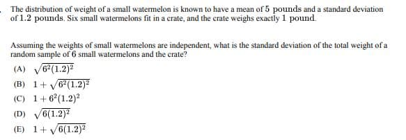 The distribution of weight of a small watermelon is known to have a mean of 5 pounds and a standard deviation
of 1.2 pounds. Six small watermelons fit in a crate, and the crate weighs exactly 1 pound.
Assuming the weights of small watermelons are independent, what is the standard deviation of the total weight of a
random sample of 6 small watermelons and the crate?
(A) √62(1.2)²
(B) 1+ √√62(1.2)²
(C) 1+62(1.2)2
(D)
6(1.2)²
(E) 1+ √6(1.2)²