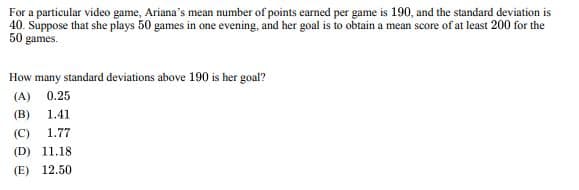 For a particular video game, Ariana's mean number of points earned per game is 190, and the standard deviation is
40. Suppose that she plays 50 games in one evening, and her goal is to obtain a mean score of at least 200 for the
50 games.
How many standard deviations above 190 is her goal?
(A) 0.25
(B) 1.41
(C) 1.77
(D) 11.18
(E) 12.50