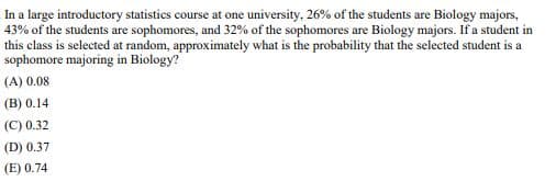 In a large introductory statistics course at one university, 26% of the students are Biology majors,
43% of the students are sophomores, and 32% of the sophomores are Biology majors. If a student in
this class is selected at random, approximately what is the probability that the selected student is a
sophomore majoring in Biology?
(A) 0.08
(B) 0.14
(C) 0.32
(D) 0.37
(E) 0.74