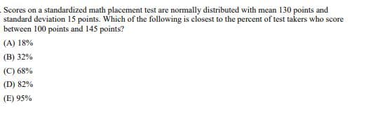 Scores on a standardized math placement test are normally distributed with mean 130 points and
standard deviation 15 points. Which of the following is closest to the percent of test takers who score
between 100 points and 145 points?
(A) 18%
(B) 32%
(C) 68%
(D) 82%
(E) 95%