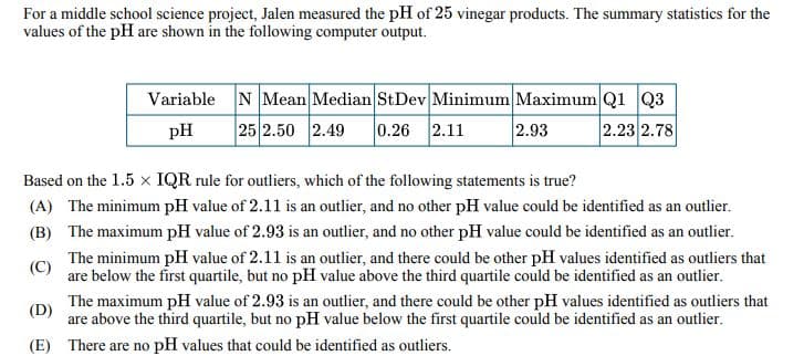 For a middle school science project, Jalen measured the pH of 25 vinegar products. The summary statistics for the
values of the pH are shown in the following computer output.
Variable
pH
N Mean Median StDev Minimum Maximum Q1 Q3
25 2.50 2.49 0.26 2.11
2.93
Based on the 1.5 x IQR rule for outliers, which of the following statements is true?
2.23 2.78
(A) The minimum pH value of 2.11 is an outlier, and no other pH value could be identified as an outlier.
(B) The maximum pH value of 2.93 is an outlier, and no other pH value could be identified as an outlier.
The minimum pH value of 2.11 is an outlier, and there could be other pH values identified as outliers that
(C)
are below the first quartile, but no pH value above the third quartile could be identified as an outlier.
The maximum pH value of 2.93 is an outlier, and there could be other pH values identified as outliers that
(D) are above the third quartile, but no pH value below the first quartile could be identified as an outlier.
(E) There are no pH values that could be identified as outliers.