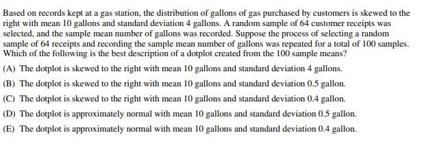 Based on records kept at a gas station, the distribution of gallons of gas purchased by customers is skewed to the
right with mean 10 gallons and standard deviation 4 gallons. A random sample of 64 customer receipts was
selected, and the sample mean number of gallons was recorded. Suppose the process of selecting a random
sample of 64 receipts and recording the sample mean number of gallons was repeated for a total of 100 samples.
Which of the following is the best description of a dotplot created from the 100 sample means?
(A) The dotplot is skewed to the right with mean 10 gallons and standard deviation 4 gallons.
(B) The dotplot is skewed to the right with mean 10 gallons and standard deviation 0.5 gallon.
(C) The dotplot is skewed to the right with mean 10 gallons and standard deviation 0.4 gallon.
(D) The dotplot is approximately normal with mean 10 gallons and standard deviation 0.5 gallon.
(E) The dotplot is approximately normal with mean 10 gallons and standard deviation 0.4 gallon.
