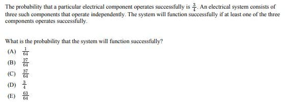 The probability that a particular electrical component operates successfully is. An electrical system consists of
three such components that operate independently. The system will function successfully if at least one of the three
components operates successfully.
What is the probability that the system will function successfully?
(A) 64
3 0 0 0
(E)
28 - 23 24 2-