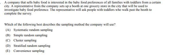 A company that sells baby food is interested in the baby food preferences of all families with toddlers from a certain
city. A representative from the company sets up a booth at one grocery store in the city that will be used to
investigate baby food preference. The representative will ask people with toddlers who walk past the booth to
complete the survey.
Which of the following best describes the sampling method the company will use?
(A) Systematic random sampling
(B) Simple random sampling
(C) Cluster sampling
(D) Stratified random sampling
(E) Convenience sampling