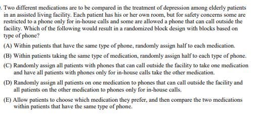 Two different medications are to be compared in the treatment of depression among elderly patients
in an assisted living facility. Each patient has his or her own room, but for safety concerns some are
restricted to a phone only for in-house calls and some are allowed a phone that can call outside the
facility. Which of the following would result in a randomized block design with blocks based on
type of phone?
(A) Within patients that have the same type of phone, randomly assign half to each medication.
(B) Within patients taking the same type of medication, randomly assign half to each type of phone.
(C) Randomly assign all patients with phones that can call outside the facility to take one medication
and have all patients with phones only for in-house calls take the other medication.
(D) Randomly assign all patients on one medication to phones that can call outside the facility and
all patients on the other medication to phones only for in-house calls.
(E) Allow patients to choose which medication they prefer, and then compare the two medications
within patients that have the same type of phone.
