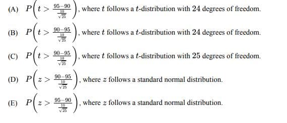 (A)
(B)
(C)
P(t>
P(t>
P(t>
(D) P
P(z>
(E)
95-90
10
90-95
10
90-95
10
√25
90-95
10.
25
95-90
10
√25
"
, where t follows a t-distribution with 24 degrees of freedom.
, where t follows a t-distribution with 24 degrees of freedom.
, where t follows a t-distribution with 25 degrees of freedom.
where z follows a standard normal distribution.
where z follows a standard normal distribution.