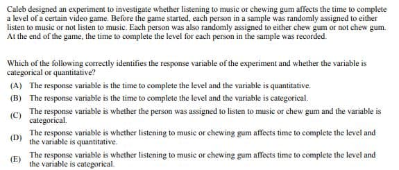 Caleb designed an experiment to investigate whether listening to music or chewing gum affects the time to complete
a level of a certain video game. Before the game started, each person in a sample was randomly assigned to either
listen to music or not listen to music. Each person was also randomly assigned to either chew gum or not chew gum.
At the end of the game, the time to complete the level for each person in the sample was recorded.
Which of the following correctly identifies the response variable of the experiment and whether the variable is
categorical or quantitative?
(A) The response variable is the time to complete the level and the variable is quantitative.
(B) The response variable is the time to complete the level and the variable is categorical.
(C)
The response variable is whether the person was assigned to listen to music or chew gum and the variable is
categorical.
The response variable is whether listening to music or chewing gum affects time to complete the level and
(D) the variable is quantitative.
(E)
The response variable is whether listening to music or chewing gum affects time to complete the level and
the variable is categorical.