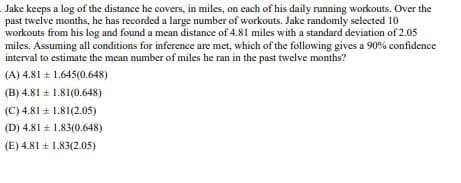 Jake keeps a log of the distance he covers, in miles, on each of his daily running workouts. Over the
past twelve months, he has recorded a large number of workouts. Jake randomly selected 10
workouts from his log and found a mean distance of 4.81 miles with a standard deviation of 2.05
miles. Assuming all conditions for inference are met, which of the following gives a 90% confidence
interval to estimate the mean number of miles he ran in the past twelve months?
(A) 4.81 ± 1.645(0.648)
(B) 4.81 ± 1.81(0.648)
(C) 4.81 ± 1.81(2.05)
(D) 4.81 1.83(0.648)
±
(E) 4.81 ± 1.83(2.05)