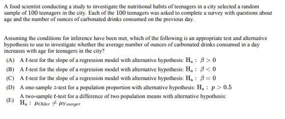 A food scientist conducting a study to investigate the nutritional habits of teenagers in a city selected a random
sample of 100 teenagers in the city. Each of the 100 teenagers was asked to complete a survey with questions about
age and the number of ounces of carbonated drinks consumed on the previous day.
Assuming the conditions for inference have been met, which of the following is an appropriate test and alternative
hypothesis to use to investigate whether the average number of ounces of carbonated drinks consumed in a day
increases with age for teenagers in the city?
(A) A t-test for the slope of a regression model with alternative hypothesis: H₁: ẞ>0
(B) A t-test for the slope of a regression model with alternative hypothesis: Ha ẞ<0
(C) A t-test for the slope of a regression model with alternative hypothesis: H₁: B=0
(D) A one-sample z-test for a population proportion with alternative hypothesis: Ha p>0.5
A two-sample t-test for a difference of two population means with alternative hypothesis:
(E) Ha Holder Younger