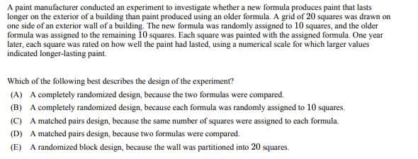 A paint manufacturer conducted an experiment to investigate whether a new formula produces paint that lasts
longer on the exterior of a building than paint produced using an older formula. A grid of 20 squares was drawn on
one side of an exterior wall of a building. The new formula was randomly assigned to 10 squares, and the older
formula was assigned to the remaining 10 squares. Each square was painted with the assigned formula. One year
later, each square was rated on how well the paint had lasted, using a numerical scale for which larger values
indicated longer-lasting paint.
Which of the following best describes the design of the experiment?
(A) A completely randomized design, because the two formulas were compared.
(B) A completely randomized design, because each formula was randomly assigned to 10 squares.
(C) A matched pairs design, because the same number of squares were assigned to each formula.
(D) A matched pairs design, because two formulas were compared.
(E) A randomized block design, because the wall was partitioned into 20 squares.