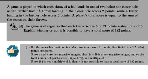 A game is played in which each throw of a ball lands in one of two holes: the closer hole
or the farther hole. A throw landing in the closer hole scores 2 points, while a throw
landing in the farther hole scores 5 points. A player's total score is equal to the sum of
the scores on their throws.
(d) The game is changed so that each throw scores 6 or 21 points instead of 2 or 5.
Explain whether or not it is possible to have a total score of 182 points.
(d) If a throws each score 6 points and b throws each score 21 points, then 6a+216 or 3 (2a+7b)
points are scored.
Since a and b are non-negative integers, then 2a +7b is a non-negative integer, and so the
total number of points scored, 3(2a + 7b), is a multiple of 3.
Since 182 is not a multiple of 3, then it is not possible to have a total score of 182 points.