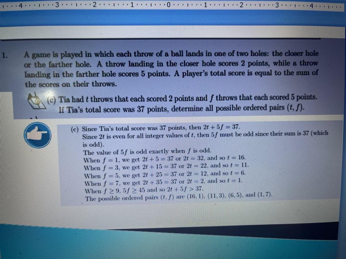 1.
4·3······2·······1· · · · · · · 0······1· · · · · · ·2······3· · · · · · 4 · · · · · · ·
A game is played in which each throw of a ball lands in one of two holes: the closer hole
or the farther hole. A throw landing in the closer hole scores 2 points, while a throw
landing in the farther hole scores 5 points. A player's total score is equal to the sum of
the scores on their throws.
(c) Tia had t throws that each scored 2 points and f throws that each scored 5 points.
If Tia's total score was 37 points, determine all possible ordered pairs (†, ƒ).
3
(c) Since Tia's total score was 37 points, then 2t +5f = 37.
Since 2t is even for all integer values of f, then 5f must be odd since their sum
is odd).
The value of 5f is odd exactly when f is odd.
When f = 1, we get 2f + 5 = 37 or 2f = 32. and so f = 16.
When f = 3, we get 2 + 15 = 37 or 24 = 22, and so f = 11.
When f = 5, we get 21 + 25 = 37 or 2 = 12, and so f = 6.
When f = 7, we get 2f + 35 - 37 or 2f = 2, and so t = 1.
When ƒ ≥ 9, 5ƒf > 45 and so 2t + 5ƒ > 37.
The possible ordered pairs (2. f) are (16, 1), (11,3), (6,5), and (1,7).
s 37 (which