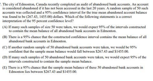 . The city of Edmonton, Canada recently completed an audit of abandoned bank accounts. An account
is considered abandoned if it has not been accessed in the last 20 years. A random sample of 50 such
accounts was collected and a 95% confidence interval for the true mean abandoned account balance
was found to be (267.43, 1455.00) dollars. Which of the following statements is a correct
interpretation of the 95 percent confidence level?
(A) If many such samples of size 50 were taken, we would expect 95% of the intervals constructed
to contain the mean balance of all abandoned bank accounts in Edmonton.
(B) There is a 95% chance that the constructed confidence interval contains the mean balance of all
abandoned bank accounts in Edmonton.
(C) If another random sample of 50 abandoned bank accounts were taken, we would be 95%
confident that the sample mean balance would fall between $267.43 and $1455.00.
(D) If many such samples of 50 abandoned bank accounts were taken, we would expect 95% of the
intervals constructed to contain the sample mean balance.
(E) There is a 95% chance that the sample mean balance of these 50 abandoned bank accounts in
Edmonton lies between $267.43 and $1455.00.