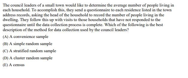 The council leaders of a small town would like to determine the average number of people living in
each household. To accomplish this, they send a questionnaire to each residence listed in the town
address records, asking the head of the household to record the number of people living in the
dwelling. They follow this up with visits to those households that have not responded to the
questionnaire until the data collection process is complete. Which of the following is the best
description of the method for data collection used by the council leaders?
(A) A convenience sample
(B) A simple random sample
(C) A stratified random sample
(D) A cluster random sample
(E) A census