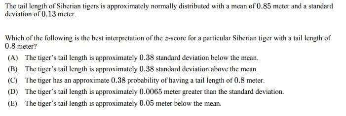 The tail length of Siberian tigers is approximately normally distributed with a mean of 0.85 meter and a standard
deviation of 0.13 meter.
Which of the following is the best interpretation of the z-score for a particular Siberian tiger with a tail length of
0.8 meter?
(A) The tiger's tail length is approximately 0.38 standard deviation below the mean.
(B) The tiger's tail length is approximately 0.38 standard deviation above the mean.
(C) The tiger has an approximate 0.38 probability of having a tail length of 0.8 meter.
(D) The tiger's tail length is approximately 0.0065 meter greater than the standard deviation.
(E) The tiger's tail length is approximately 0.05 meter below the mean.