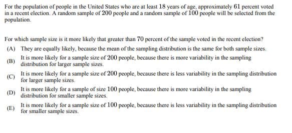 For the population of people in the United States who are at least 18 years of age, approximately 61 percent voted
in a recent election. A random sample of 200 people and a random sample of 100 people will be selected from the
population.
For which sample size is it more likely that greater than 70 percent of the sample voted in the recent election?
(A) They are equally likely, because the mean of the sampling distribution is the same for both sample sizes.
It is more likely for a sample size of 200 people, because there is more variability in the sampling
distribution for larger sample sizes.
(B)
(D)
It is more likely for a sample size of 200 people, because there is less variability in the sampling distribution
for larger sample sizes.
It is more likely for a sample of size 100 people, because there is more variability in the sampling
distribution for smaller sample sizes.
It is more likely for a sample size of 100 people, because there is less variability in the sampling distribution
for smaller sample sizes.