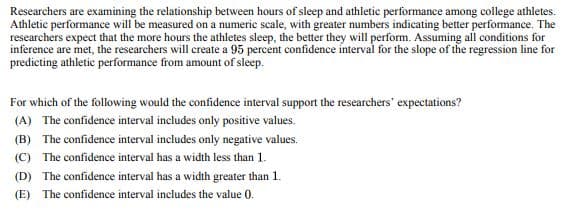 Researchers are examining the relationship between hours of sleep and athletic performance among college athletes.
Athletic performance will be measured on a numeric scale, with greater numbers indicating better performance. The
researchers expect that the more hours the athletes sleep, the better they will perform. Assuming all conditions for
inference are met, the researchers will create a 95 percent confidence interval for the slope of the regression line for
predicting athletic performance from amount of sleep.
For which of the following would the confidence interval support the researchers' expectations?
(A) The confidence interval includes only positive values.
(B) The confidence interval includes only negative values.
(C) The confidence interval has a width less than 1.
(D) The confidence interval has a width greater than 1.
(E) The confidence interval includes the value 0.