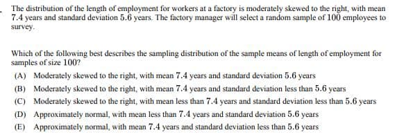 The distribution of the length of employment for workers at a factory is moderately skewed to the right, with mean
7.4 years and standard deviation 5.6 years. The factory manager will select a random sample of 100 employees to
survey.
Which of the following best describes the sampling distribution of the sample means of length of employment for
samples of size 100?
(A) Moderately skewed to the right, with mean 7.4 years and standard deviation 5.6 years
(B) Moderately skewed to the right, with mean 7.4 years and standard deviation less than 5.6 years
(C) Moderately skewed to the right, with mean less than 7.4 years and standard deviation less than 5.6 years
(D) Approximately normal, with mean less than 7.4 years and standard deviation 5.6 years
(E) Approximately normal, with mean 7.4 years and standard deviation less than 5.6 years