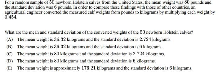 For a random sample of 50 newborn Holstein calves from the United States, the mean weight was 80 pounds and
the standard deviation was 6 pounds. In order to compare these findings with those of other countries, an
agricultural engineer converted the measured calf weights from pounds to kilograms by multiplying each weight by
0.454.
What are the mean and standard deviation of the converted weights of the 50 newborn Holstein calves?
(A) The mean weight is 36.32 kilograms and the standard deviation is 2.724 kilograms.
(B) The mean weight is 36.32 kilograms and the standard deviation is 6 kilograms.
(C) The mean weight is 80 kilograms and the standard deviation is 2.724 kilograms.
(D) The mean weight is 80 kilograms and the standard deviation is 6 kilograms.
(E) The mean weight is approximately 176.21 kilograms and the standard deviation is 6 kilograms.