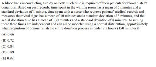 A blood bank is conducting a study on how much time is required of their patients for blood platelet
donations. Based on past records, time spent in the waiting room has a mean of 5 minutes and a
standard deviation of 1 minute, time spent with a nurse who reviews patients' medical records and
measures their vital signs has a mean of 10 minutes and a standard deviation of 3 minutes, and the
actual donation time has a mean of 130 minutes and a standard deviation of 8 minutes. Assuming
these three times are independent and can all be modeled using a normal distribution, approximately
what proportion of donors finish the entire donation process in under 2.5 hours (150 minutes)?
(A) 0.66
(B) 0.72
(C) 0.84
(D) 0.89
(E) 0.99