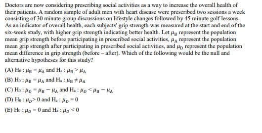 Doctors are now considering prescribing social activities as a way to increase the overall health of
their patients. A random sample of adult men with heart disease were prescribed two sessions a week
consisting of 30 minute group discussions on lifestyle changes followed by 45 minute golf lessons.
As an indicator of overall health, each subjects' grip strength was measured at the start and end of the
six-week study, with higher grip strength indicating better health. Let μg represent the population
mean grip strength before participating in prescribed social activities, μA represent the population
mean grip strength after participating in prescribed social activities, and μ represent the population
mean difference in grip strength (before-after). Which of the following would be the null and
alternative hypotheses for this study?
(A) Ho HB HA and H.: HB>HA
(B) Ho MBA and H.: HB #HA
(C) Ho Mp MB -HA and H. HD <HB-HA
(D) Ho: p>0 and H.: μp=0
(E) Hop 0 and Ha: p<0