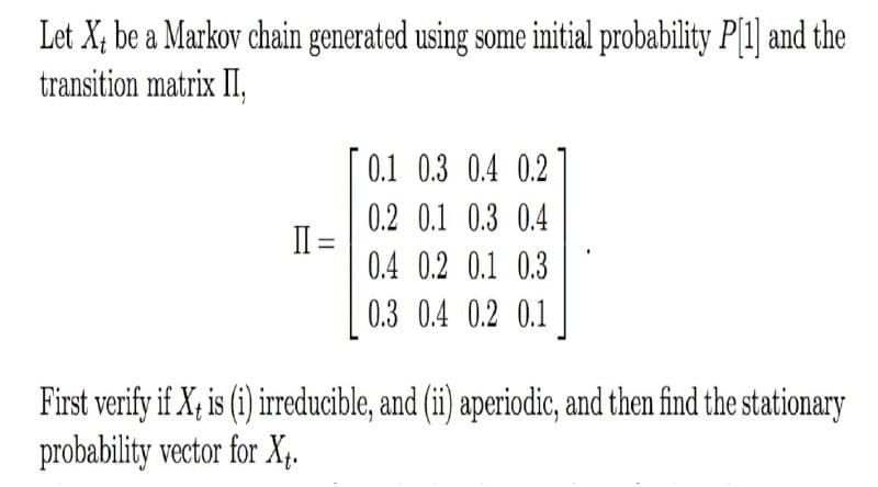 Let X; be a Markov chain generated using some initial probability P[1] and the
transition matrix II,
0.1 0.3 0.4 0.2
0.2 0.1 0.3 0.4
II =
0.4 0.2 0.1 0.3
0.3 0.4 0.2 0.1
First verify if X; is (i) irreducible, and (ii) aperiodic, and then find the stationary
probability vector for X,.
